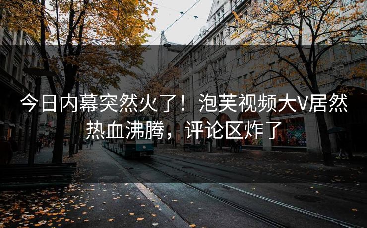 今日内幕突然火了！泡芙视频大V居然热血沸腾，评论区炸了