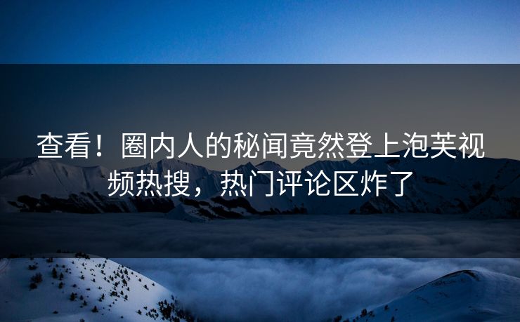 查看！圈内人的秘闻竟然登上泡芙视频热搜，热门评论区炸了