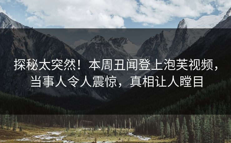 探秘太突然！本周丑闻登上泡芙视频，当事人令人震惊，真相让人瞠目