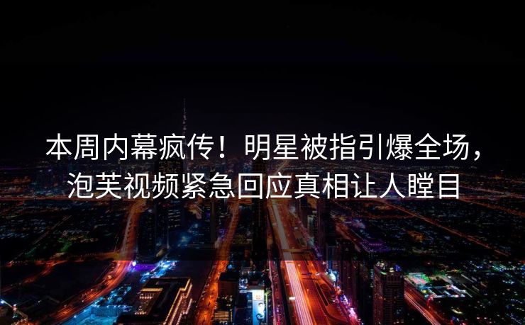 本周内幕疯传！明星被指引爆全场，泡芙视频紧急回应真相让人瞠目