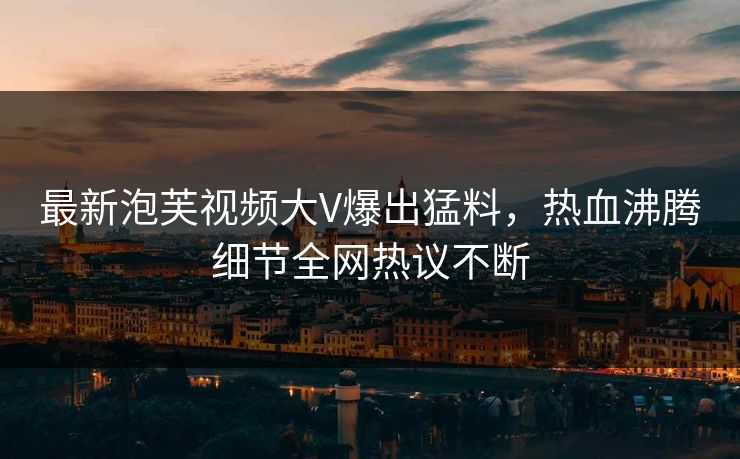 最新泡芙视频大V爆出猛料，热血沸腾细节全网热议不断