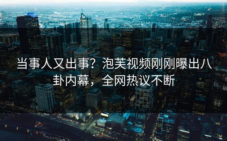 当事人又出事？泡芙视频刚刚曝出八卦内幕，全网热议不断