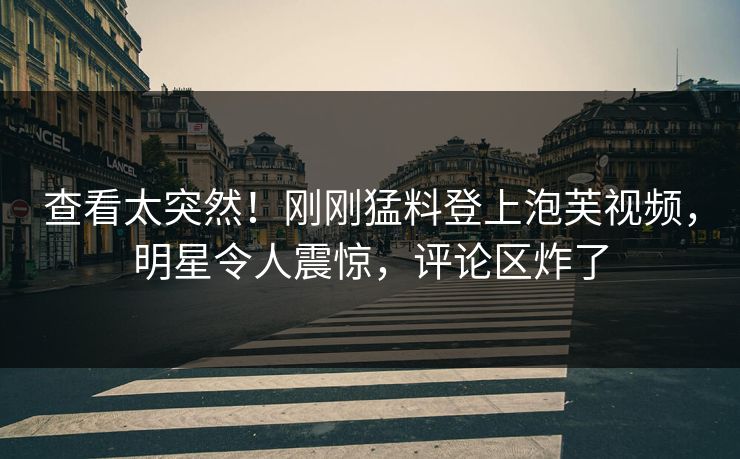 查看太突然！刚刚猛料登上泡芙视频，明星令人震惊，评论区炸了