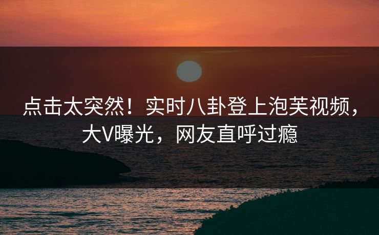 点击太突然！实时八卦登上泡芙视频，大V曝光，网友直呼过瘾