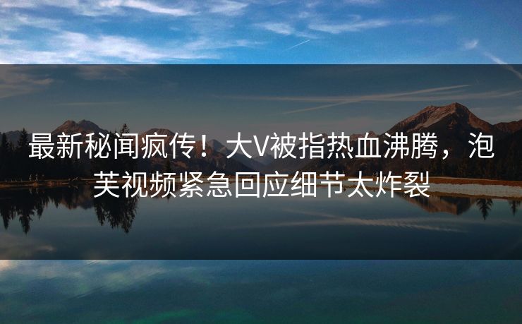 最新秘闻疯传！大V被指热血沸腾，泡芙视频紧急回应细节太炸裂
