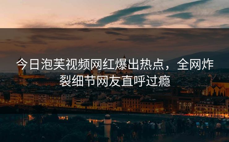 今日泡芙视频网红爆出热点，全网炸裂细节网友直呼过瘾