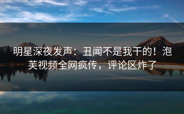 明星深夜发声：丑闻不是我干的！泡芙视频全网疯传，评论区炸了