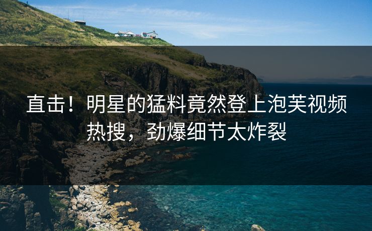 直击！明星的猛料竟然登上泡芙视频热搜，劲爆细节太炸裂