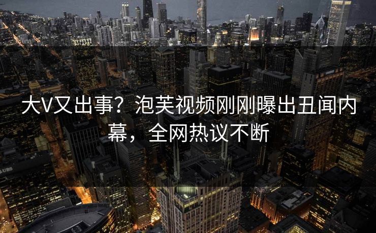 大V又出事？泡芙视频刚刚曝出丑闻内幕，全网热议不断