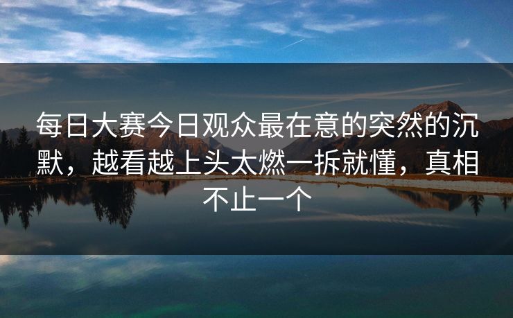 每日大赛今日观众最在意的突然的沉默，越看越上头太燃一拆就懂，真相不止一个
