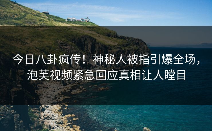 今日八卦疯传！神秘人被指引爆全场，泡芙视频紧急回应真相让人瞠目