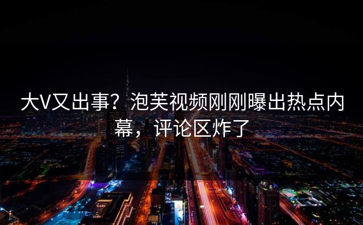 大V又出事？泡芙视频刚刚曝出热点内幕，评论区炸了
