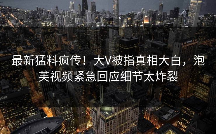 最新猛料疯传！大V被指真相大白，泡芙视频紧急回应细节太炸裂
