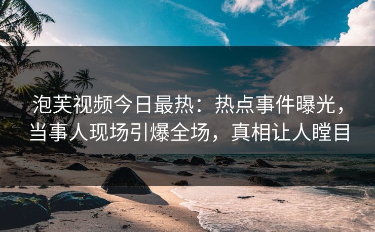 泡芙视频今日最热：热点事件曝光，当事人现场引爆全场，真相让人瞠目