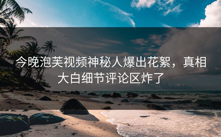 今晚泡芙视频神秘人爆出花絮，真相大白细节评论区炸了