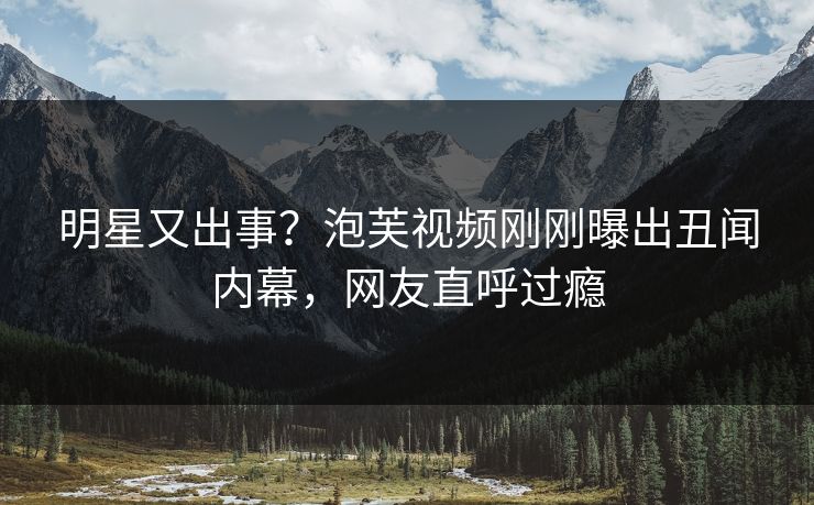明星又出事？泡芙视频刚刚曝出丑闻内幕，网友直呼过瘾