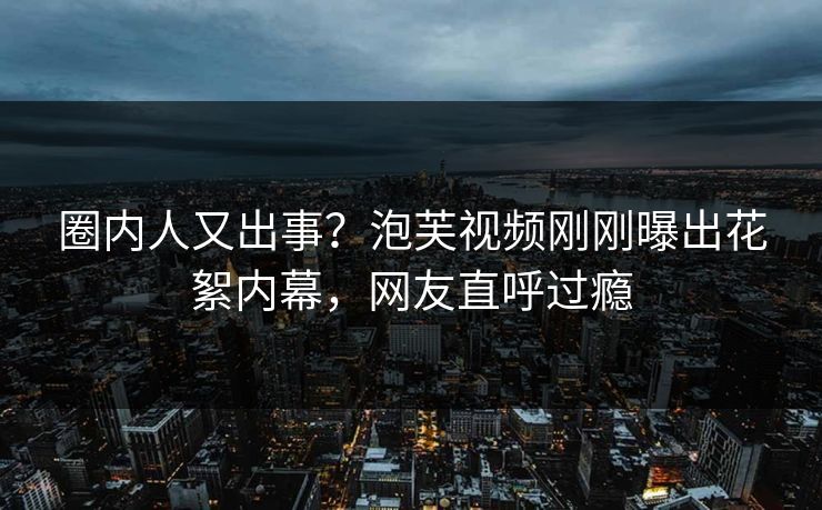 圈内人又出事？泡芙视频刚刚曝出花絮内幕，网友直呼过瘾