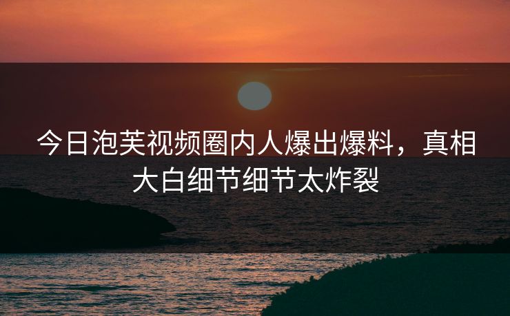 今日泡芙视频圈内人爆出爆料，真相大白细节细节太炸裂