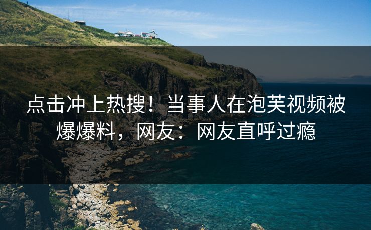 点击冲上热搜！当事人在泡芙视频被爆爆料，网友：网友直呼过瘾