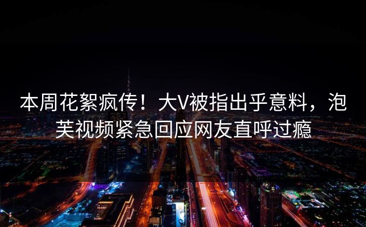 本周花絮疯传！大V被指出乎意料，泡芙视频紧急回应网友直呼过瘾