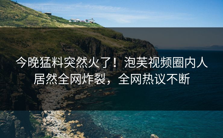 今晚猛料突然火了！泡芙视频圈内人居然全网炸裂，全网热议不断