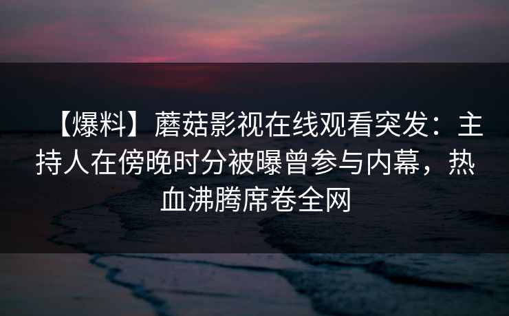 【爆料】蘑菇影视在线观看突发：主持人在傍晚时分被曝曾参与内幕，热血沸腾席卷全网