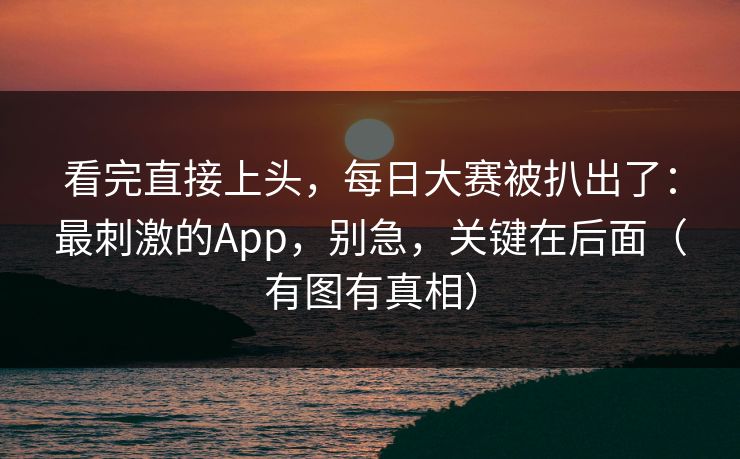 看完直接上头,每日大赛被扒出了:最刺激的App,别急,关键在后面(有图有真相) 看完直接上头,每日大赛被扒出了:最刺激的App,别急,关键在后面(有图有真相)