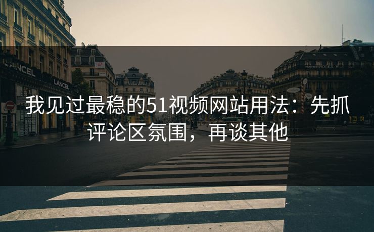 我见过最稳的51视频网站用法：先抓评论区氛围，再谈其他