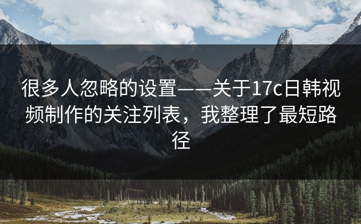 很多人忽略的设置——关于17c日韩视频制作的关注列表，我整理了最短路径