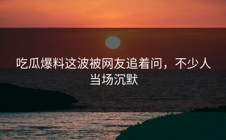 吃瓜爆料这波被网友追着问，不少人当场沉默