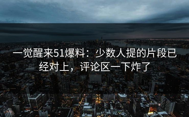 一觉醒来51爆料:少数人提的片段已经对上,评论区一下炸了
