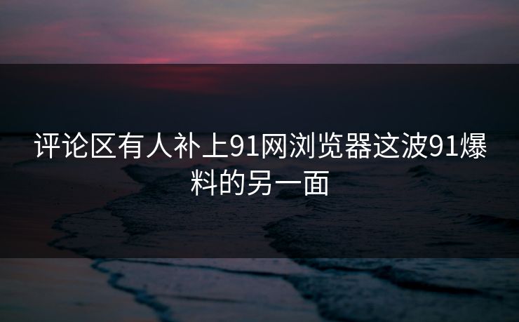 评论区有人补上91网浏览器这波91爆料的另一面 评论区有人补上91网浏览器这波91爆料的另一面